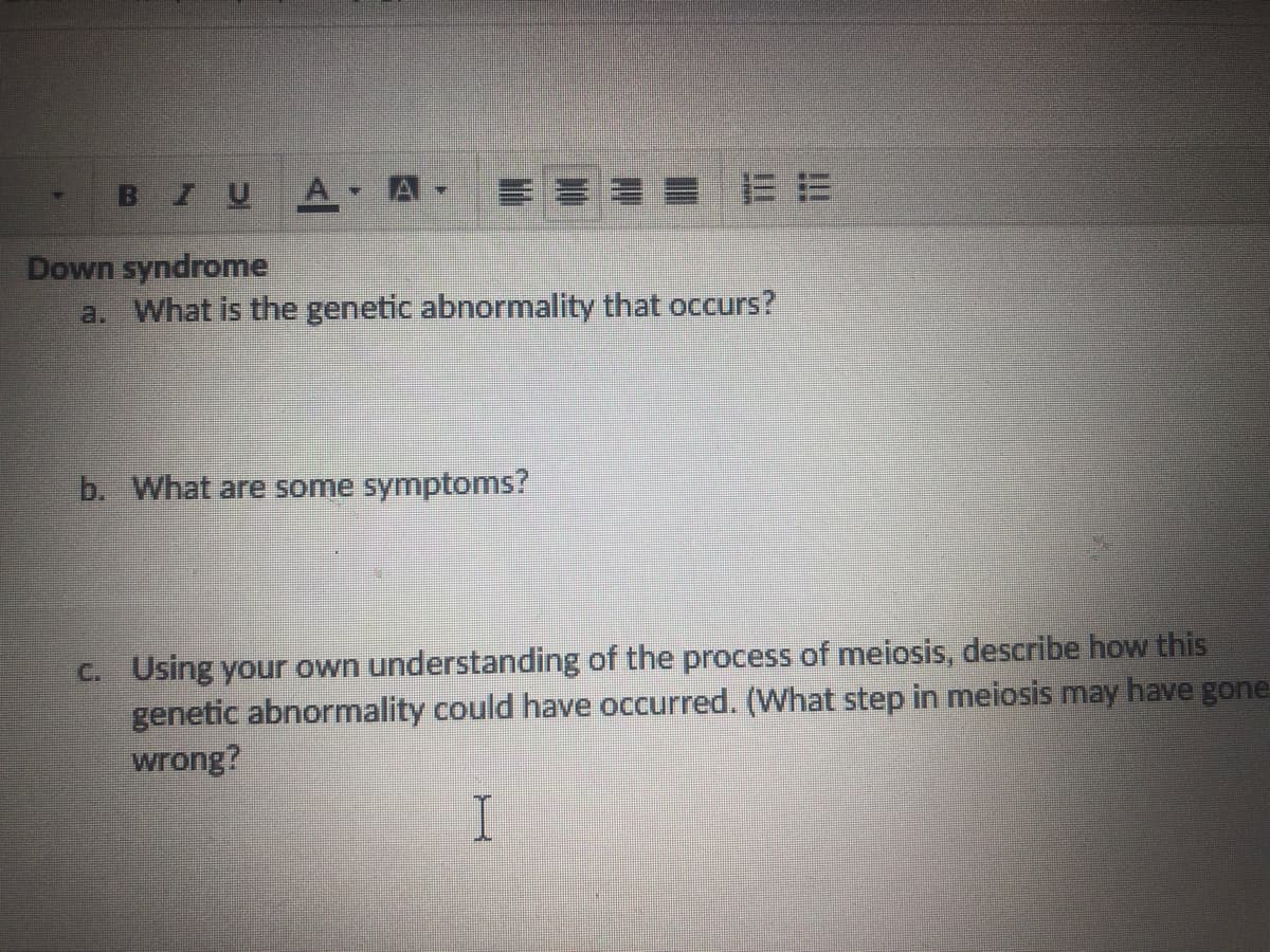 Down syndrome
a. What is the genetic abnormality that occurs?
b. What are some symptoms?
C. Using your own understanding of the process of meiosis, describe how this
genetic abnormality could have occurred. (What step in meiosis may have gc
wrong?
