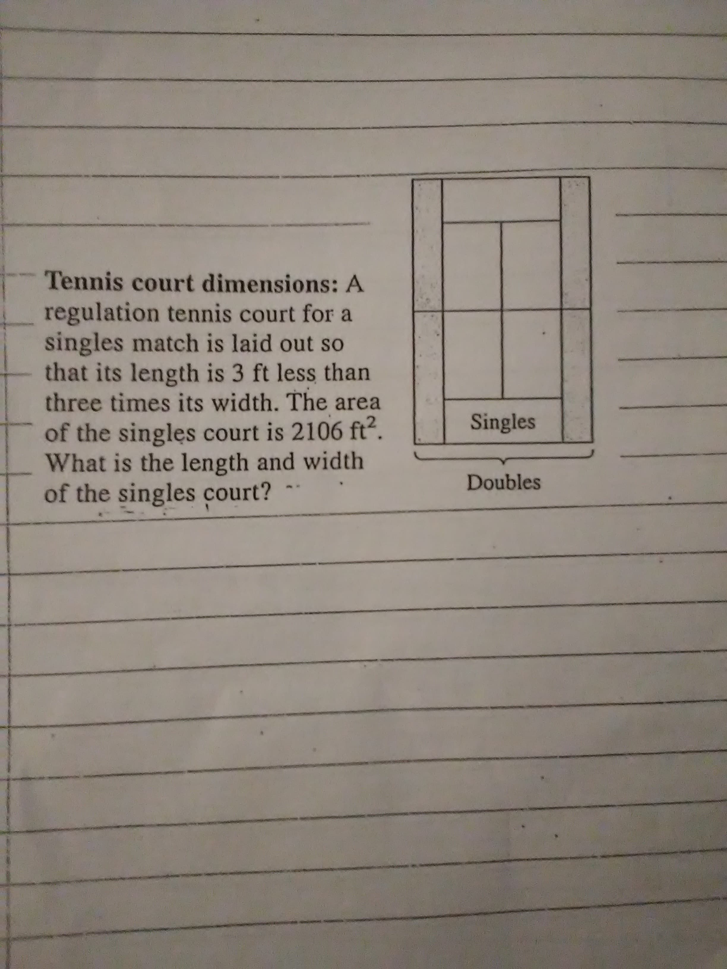 Tennis court dimensions: A
regulation tennis court for a
singles match is laid out so
that its length is 3 ft less than
three times its width. The area
Singles
of the singles court is 2106 ft2
What is the length and width
of the singles court?
Doubles
