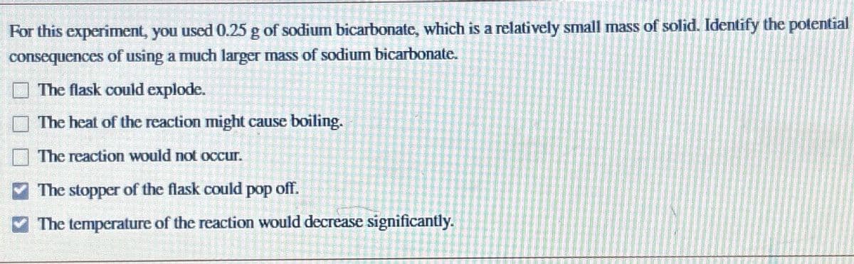 For this experiment, you used 0.25 g of sodium bicarbonate, which is a relatively small mass of solid. Identify the potential
consequences of using a much larger mass of sodium bicarbonate.
The flask could explode.
The heat of the reaction might cause boiling.
The reaction would not occur.
The stopper of the flask could pop off.
The temperature of the reaction would decrease significantly.