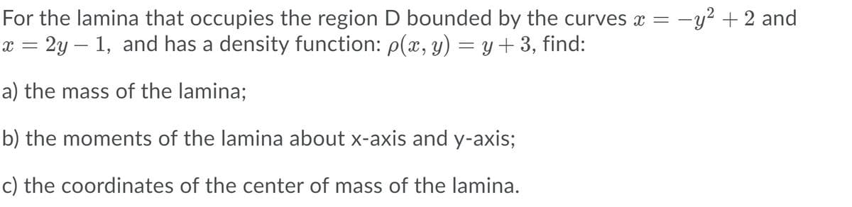 For the lamina that occupies the region D bounded by the curves x = -y² +2 and
x = 2y – 1, and has a density function: p(x, y) = y+ 3, find:
a) the mass of the lamina;
b) the moments of the lamina about x-axis and y-axis;
c) the coordinates of the center of mass of the lamina.
