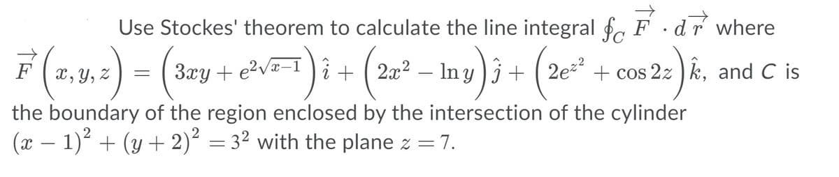 Use Stockes' theorem to calculate the line integral f, F ·dr where
F (2,4,2) – (3ey + ev)i + (2=° – Iny)j+ (2e* +
x, Y, Z
3xy + e?va-1 i + ( 2x2
In y )j + ( 2e + cos 2z ) k, and C is
-
the boundary of the region enclosed by the intersection of the cylinder
(x – 1) + (y + 2)² = 3² with the plane z = 7.
