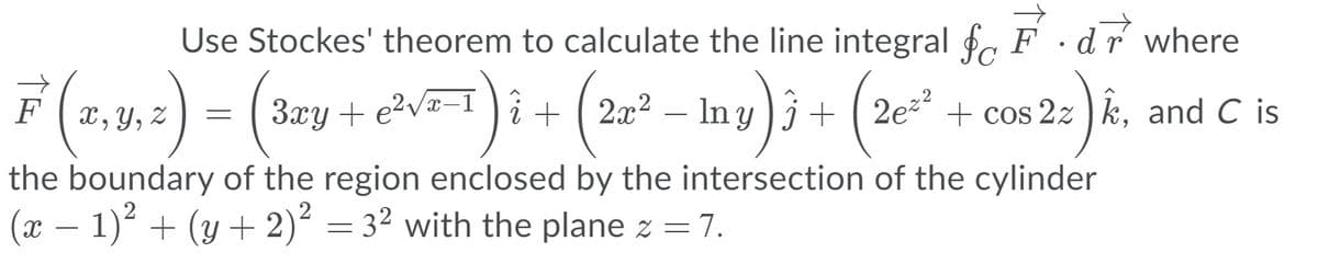 Use Stockes' theorem to calculate the line integral f, F .
dr where
F (2,4.:) = (3zy + eNT
x, Y, Z
3xy + e2va-1 )i + ( 2x² – In y )j + ( 2e² + cos 2z ) k, and C is
the boundary of the region enclosed by the intersection of the cylinder
(x – 1) + (y + 2)² = 3² with the plane z = 7.
