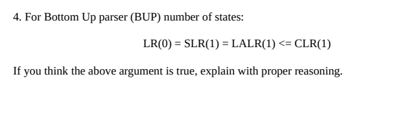 4. For Bottom Up parser (BUP) number of states:
LR(0) = SLR(1) = LALR(1) <= CLR(1)
%3D
If you think the above argument is true, explain with proper reasoning.
