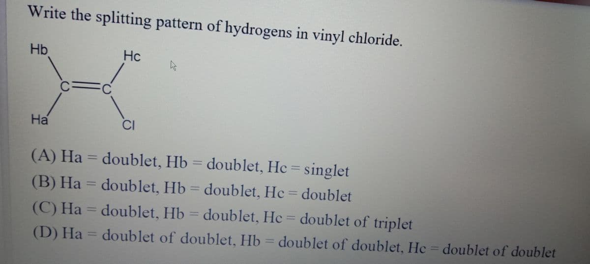 Write the splitting pattern of hydrogens in vinyl chloride.
Hb
Hc
CFC
На
CI
(A) Ha = doublet, Hb = doublet, Hc = singlet
%3D
(B) Ha = doublet, Hb = doublet, Hc = doublet
%3D
%3D
(C) Ha = doublet, Hb = doublet, Hc = doublet of triplet
%3D
(D) Ha = doublet of doublet, Hb
= doublet of doublet, He = doublet of doublet
%3D
%3D
%3D
