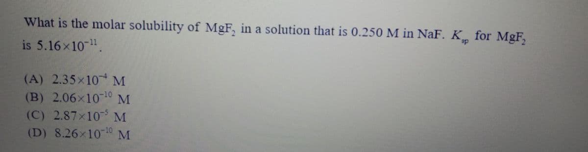 What is the molar solubility of MgF, in a solution that is 0.250 M in NaF. K for MgF,
is 5.16x10-1
sp
(A) 2.35x10 M
(B) 2.06x1010 M
(C) 2.87x10 M
(D) 8.26x10 10 M
