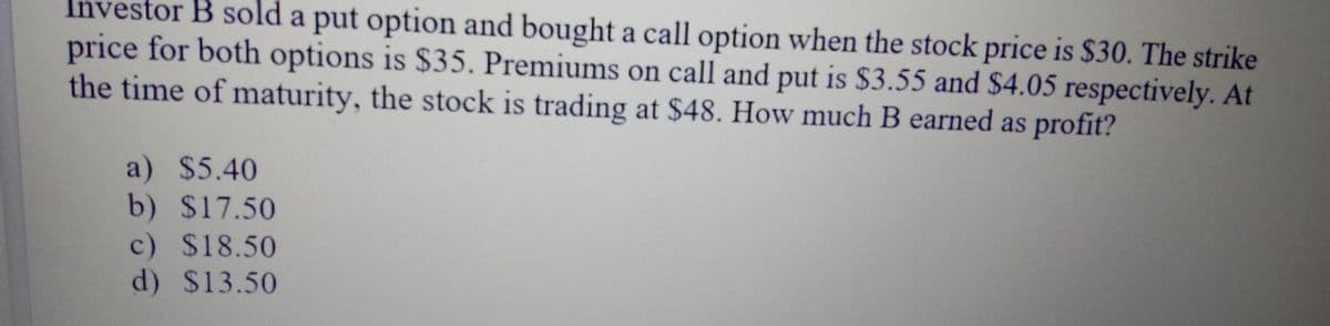 Investor B sold a put option and bought a call option when the stock price is $30. The strike
price for both options is $35. Premiums on call and put is $3.55 and $4.05 respectively. At
the time of maturity, the stock is trading at $48. How much B earned as profit?
a) $5.40
b) $17.50
c) $18.50
d) $13.50
