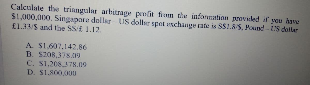 Calculate the triangular arbitrage profit from the information provided if you have
$1,000,000. Singapore dollar – US dollar spot exchange rate is S$1.8/$, Pound – US dollar
-
£1.33/$ and the S$/£ 1.12.
A. $1,607,142.86
B. $208,378.09
C. $1,208,378.09
D. $1,800,000
