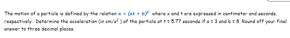 The motion of a particle is defined by the relation x = (at + b)³ where x and + are expressed in centimeter and seconds,
respectively. Determine the acceleration (in cm/s²) of the particle at += 5.77 seconds if a = 3 and b = 8. Round off your final
answer to three decimal places.