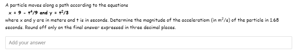 A particle moves along a path according to the equations
x = 9 - +4/9 and y = +²/3
where x and y are in meters and t is in seconds. Determine the magnitude of the acceleratiom (in m²/s) of the particle in 1.68
seconds. Round off only on the final answer expressed in three decimal places.
Add your answer