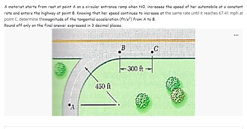 A motorist starts from rest at point A on a circular entrance ramp when t=0, increases the speed of her automobile at a constant
rate and enters the highway at point B. Knowing that her speed continues to increase at the same rate until it reaches 67.41 mph at
point C, determine themagnitude of the tangential acceleration (ft/s²) from A to B.
Round off only on the final answer expressed in 3 decimal places.
450 ft
-300 ft-
C
...