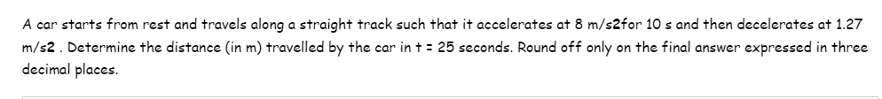 A car starts from rest and travels along a straight track such that it accelerates at 8 m/s2for 10 s and then decelerates at 1.27
m/s2. Determine the distance (in m) travelled by the car in t = 25 seconds. Round off only on the final answer expressed in three
decimal places.