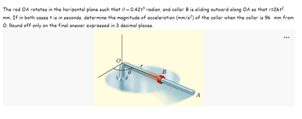 The rod OA rotates in the horizontal plane such that 0=0.42+³ radian, and collar B is sliding outward along OA so that r=26t²
mm. If in both cases t is in seconds, determine the magnitude of acceleration (mm/s²) of the collar when the collar is 96 mm from
O. Round off only on the final answer expressed in 3 decimal places.
B
A