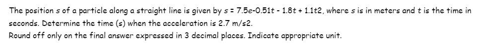 The positions of a particle along a straight line is given by s = 7.5e-0.51t - 1.8t + 1.1t2, where s is in meters and t is the time in
seconds. Determine the time (s) when the acceleration is 2.7 m/s2.
Round off only on the final answer expressed in 3 decimal places. Indicate appropriate unit.
