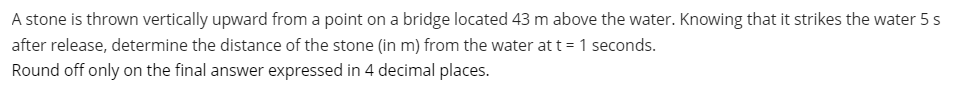 A stone is thrown vertically upward from a point on a bridge located 43 m above the water. Knowing that it strikes the water 5 s
after release, determine the distance of the stone (in m) from the water at t = 1 seconds.
Round off only on the final answer expressed in 4 decimal places.