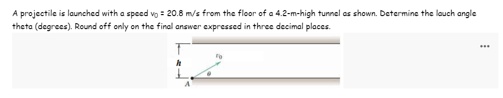 A projectile is launched with a speed vo = 20.8 m/s from the floor of a 4.2-m-high tunnel as shown. Determine the lauch angle
theta (degrees). Round off only on the final answer expressed in three decimal places.
h
A
0
1/0
...