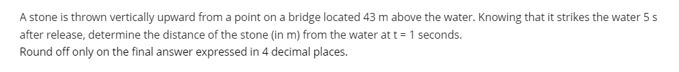 A stone is thrown vertically upward from a point on a bridge located 43 m above the water. Knowing that it strikes the water 5s
after release, determine the distance of the stone (in m) from the water at t = 1 seconds.
Round off only on the final answer expressed in 4 decimal places.