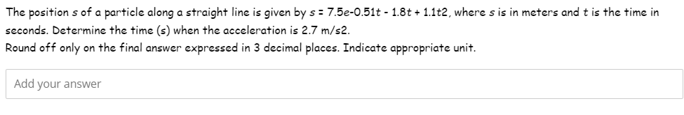 The positions of a particle along a straight line is given by s = 7.5e-0.51t - 1.8t + 1.1t2, where s is in meters and t is the time in
seconds. Determine the time (s) when the acceleration is 2.7 m/s2.
Round off only on the final answer expressed in 3 decimal places. Indicate appropriate unit.
Add your answer