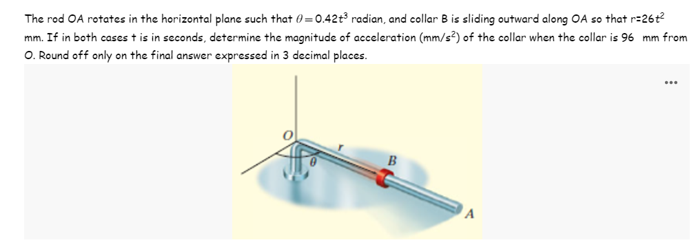 The rod OA rotates in the horizontal plane such that 0=0.42t³ radian, and collar B is sliding outward along OA so that r=26t²
mm. If in both cases t is in seconds, determine the magnitude of acceleration (mm/s²) of the collar when the collar is 96 mm from
O. Round off only on the final answer expressed in 3 decimal places.
B
A
...