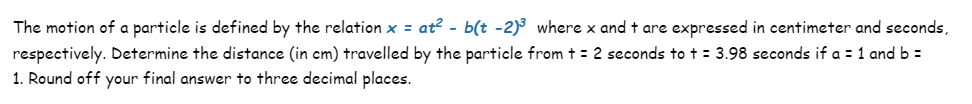 The motion of a particle is defined by the relation x = at² - b(t -2)³ where x and t are expressed in centimeter and seconds,
respectively. Determine the distance (in cm) travelled by the particle from t = 2 seconds to + = 3.98 seconds if a = 1 and b =
1. Round off your final answer to three decimal places.
