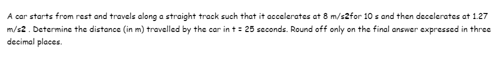 A car starts from rest and travels along a straight track such that it accelerates at 8 m/s2for 10 s and then decelerates at 1.27
m/s2. Determine the distance (in m) travelled by the car in + = 25 seconds. Round off only on the final answer expressed in three
decimal places.