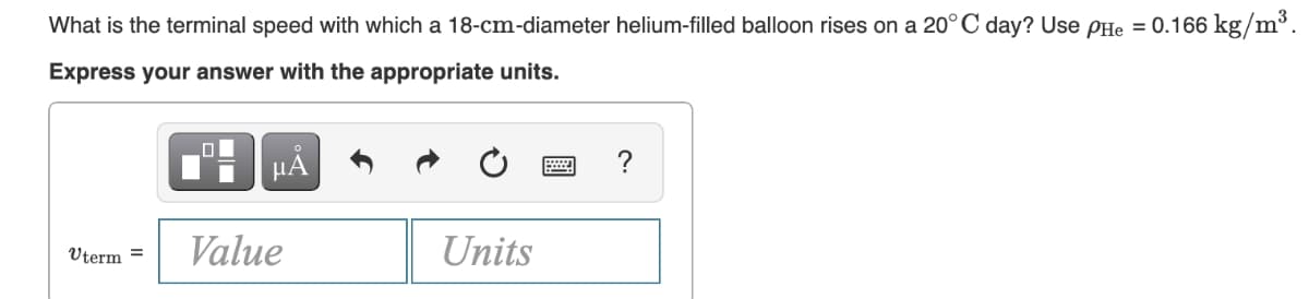 What is the terminal speed with which a 18-cm-diameter helium-filled balloon rises on a 20°C day? Use PHe = 0.166 kg/m³.
Express your answer with the appropriate units.
HÀ
?
Value
Units
Uterm =
