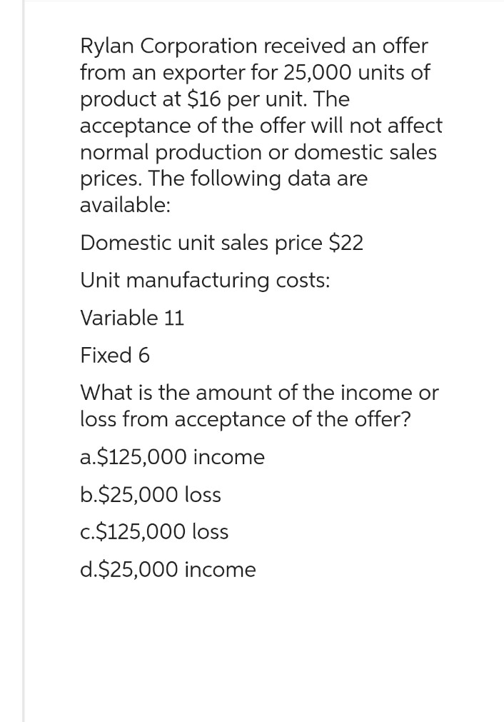 Rylan Corporation received an offer
from an exporter for 25,000 units of
product at $16 per unit. The
acceptance of the offer will not affect
normal production or domestic sales
prices. The following data are
available:
Domestic unit sales price $22
Unit manufacturing costs:
Variable 11
Fixed 6
What is the amount of the income or
loss from acceptance of the offer?
a.$125,000 income
b.$25,000 loss
c.$125,000 loss
d.$25,000 income