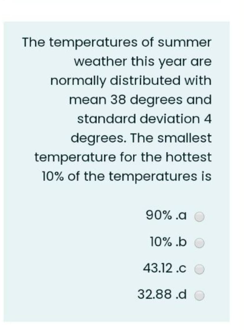The temperatures of summer
weather this year are
normally distributed with
mean 38 degrees and
standard deviation 4
degrees. The smallest
temperature for the hottest
10% of the temperatures is
90% .a O
10% .b
43.12 .c
32.88 .d O
