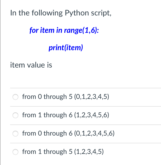 In the following Python script,
for item in range(1,6):
print(item)
item value is
from 0 through 5 (0,1,2,3,4,5)
from 1 through 6 (1,2,3,4,5,6)
from 0 through 6 (0,1,2,3,4,5,6)
from 1 through 5 (1,2,3,4,5)
