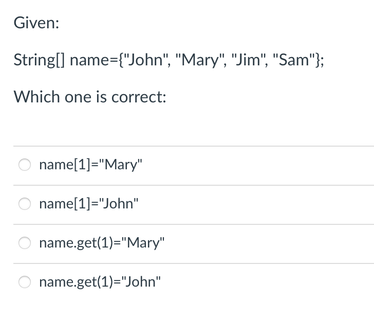 Given:
String[] name={"John", "Mary", "Jim", "Sam"};
Which one is correct:
name[1]="Mary"
name[1]="John"
name.get(1)="Mary"
name.get(1)="John"
