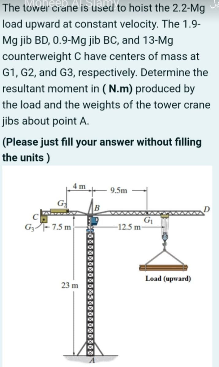 The tower crane is used to hoist the 2.2-Mg
load upward at constant velocity. The 1.9-
Mg jib BD, 0.9-Mg jib BC, and 13-Mg
counterweight C have centers of mass at
G1, G2, and G3, respectively. Determine the
resultant moment in ( N.m) produced by
the load and the weights of the tower crane
jibs about point A.
(Please just fill your answer without filling
the units )
4 m
9.5m
G
G3F- 7.5 m
-12.5 m-
Load (upward)
23 m
