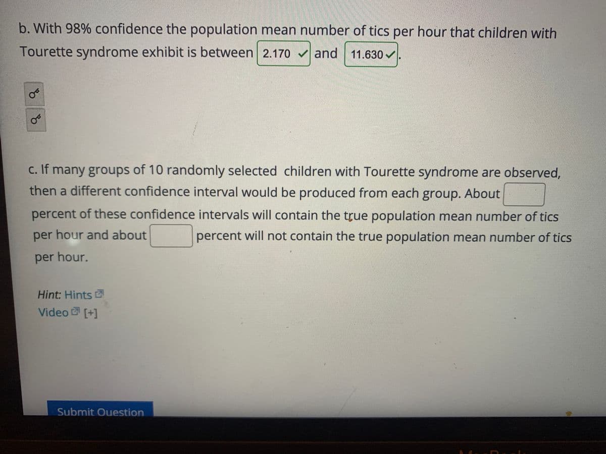 b. With 98% confidence the population mean number of tics per hour that children with
Tourette syndrome exhibit is between 2.170 v and 11.630 v
c. If many groups of 10 randomly selected children with Tourette syndrome are observed,
then a different confidence interval would be produced from each group. About
percent of these confidence intervals will contain the true population mean number of tics
per hour and about
percent will not contain the true population mean number of tics
per hour.
Hint: Hints
Video [+]
Submit Ouestion
