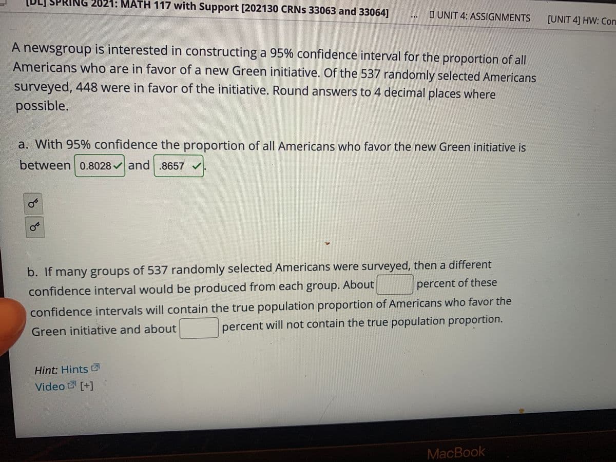 ING 2021: MATH 117 with Support [202130 CRNS 33063 and 33064]
O UNIT 4: ASSIGNMENTS
[UNIT 4] HW: Con
...
A newsgroup is interested in constructing a 95% confidence interval for the proportion of all
Americans who are in favor of a new Green initiative. Of the 537 randomly selected Americans
surveyed, 448 were in favor of the initiative. Round answers to 4 decimal places where
possible.
a. With 95% confidence the proportion of all Americans who favor the new Green initiative is
between 0.8028 vand .8657 /
b. If many groups of 537 randomly selected Americans were surveyed, then a different
confidence interval would be produced from each group. About
percent of these
confidence intervals will contain the true population proportion of Americans who favor the
percent will not contain the true population proportion.
Green initiative and about
Hint: Hints
Video [+]
MacBook
of
