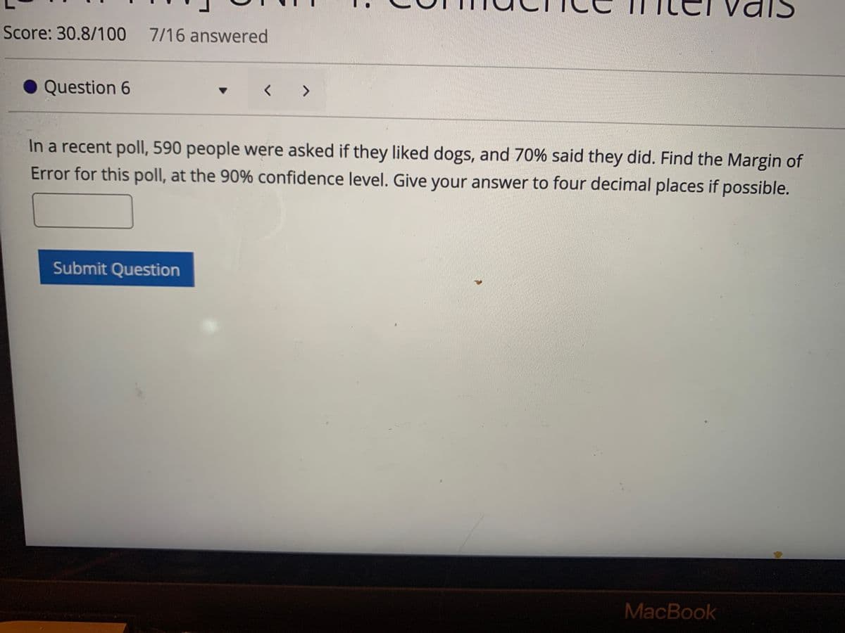 Score: 30.8/100 7/16 answered
Question 6
く>
In a recent poll, 590 people were asked if they liked dogs, and 70% said they did. Find the Margin of
Error for this poll, at the 90% confidence level. Give your answer to four decimal places if possible.
Submit Question
MacBook
