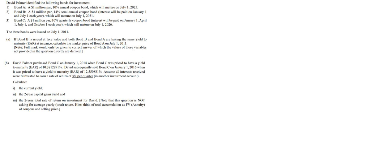 David Palmer identified the following bonds for investment:
Bond A: A $1 million par, 10% annual coupon bond, which will mature on July 1, 2025.
2)
1)
Bond B: A $1 million par, 14% semi-annual coupon bond (interest will be paid on January 1
and July 1 each year), which will mature on July 1, 2031.
Bond C: A S1 million par, 10% quarterly coupon bond (interest will be paid on January 1, April
1, July 1, and October 1 each year), which will mature on July 1, 2026.
3)
The three bonds were issued on July 1, 2011.
(a) If Bond B is issued at face value and both Bond B and Bond A are having the same yield to
maturity (EAR) at issuance, calculate the market price of Bond A on July 1, 2011.
[Note: Full mark would only be given to correct answer of which the values of those variables
not provided in the question directly are derived.]
(b) David Palmer purchased Bond C on January 1, 2014 when Bond C was priced to have a yield
to maturity (EAR) of 10.3812891%. David subsequently sold Bond C on January 1, 2016 when
it was priced to have a yield to maturity (EAR) of 12.550881%. Assume all interests received
were reinvested to earn a rate of return of 3% per quarter (in another investment account).
Calculate:
i) the current yield,
ii) the 2-year capital gains yield and
iii) the 2-year total rate of return on investment for David. [Note that this question is NOT
asking for average yearly (total) return. Hint: think of total accumulation as FV (Annuity)
of coupons and selling price.]
