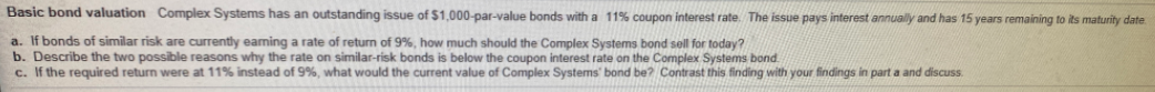 Basic bond valuation Complex Systems has an outstanding issue of $1,000-par-value bonds with a 11% coupon interest rate. The issue pays interest annually and has 15 years remaining to its maturity date
a. If bonds of similar risk are currently eaming a rate of return of 9%, how much should the Complex Systems bond sell for today?
b. Describe the two possible reasons why the rate on similar-risk bonds is below the coupon interest rate on the Complex Systems bond.
c. If the required return were at 11% instead of 9%, what would the current value of Complex Systems' bond be? Contrast this finding with your findings in part a and discuss.
