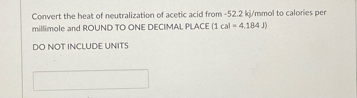 Convert the heat of neutralization of acetic acid from -52.2 kj/mmol to calories per
%3D
millimole and ROUND TO ONE DECIMAL PLACE (1 cal = 4.184 J)
DO NOT INCLUDE UNITS
