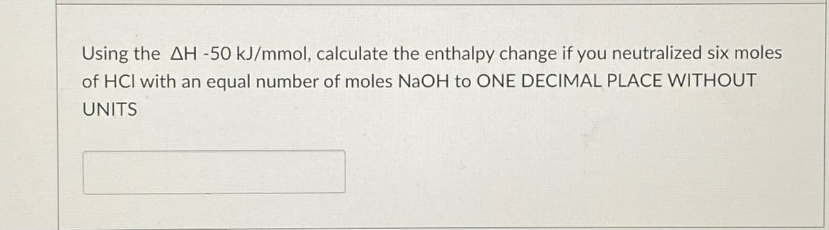 Using the AH -50 kJ/mmol, calculate the enthalpy change if you neutralized six moles
of HCl with an equal number of moles NaOH to ONE DECIMAL PLACE WITHOUT
UNITS
