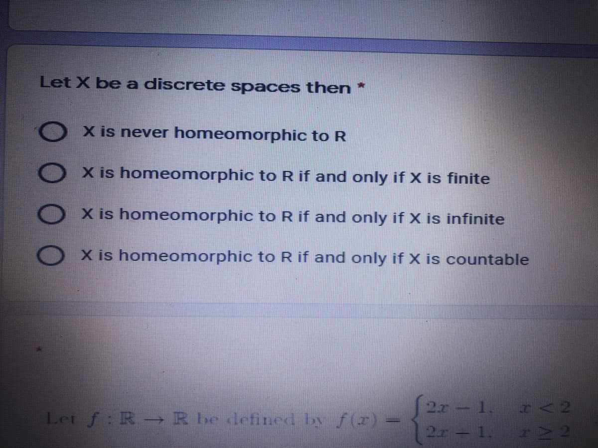 Let X be a discrete spaces then *
X is never homeomorphic to R
X is homeomorphic to R if and only if X is finite
X is homeomorphic to R if and only if X is infinite
O X is homeomorphic to R if and only if X is countable
2r 1. r<2
2r- 1. rNN
Let f: R R be defined by f(r)
