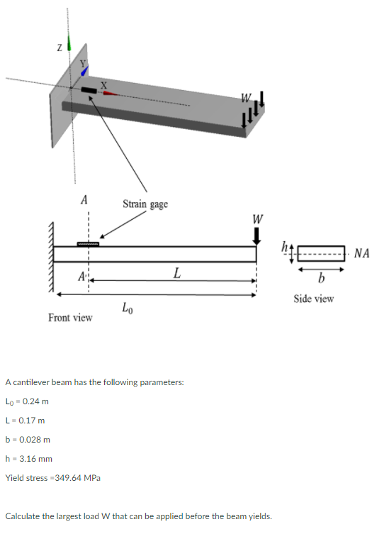 W
A
Strain gage
W
NA
A
L
b
Side view
Lo
Front view
A cantilever beam has the following parameters:
Lo - 0.24 m
L-0.17 m
b- 0.028 m
h- 3.16 mm
Yield stress -349.64 MPa
Calculate the largest load W that can be applied before the beam yields.
