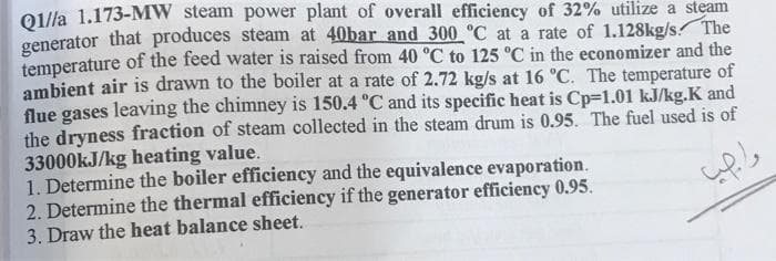 Q//a 1.173-MW steam power plant of overall efficiency of 32% utilize a steam
generator that produces steam at 40bar and 300 °C at a rate of 1.128kg/s. The
temperature of the feed water is raised from 40 °C to 125 °C in the economizer and the
ambient air is drawn to the boiler at a rate of 2.72 kg/s at 16 °C. The temperature of
flue gases leaving the chimney is 150.4 °C and its specific heat is Cp=1.01 kJ/kg.K and
the dryness fraction of steam collected in the steam drum is 0.95. The fuel used is of
33000KJ/kg heating value.
1. Determine the boiler efficiency and the equivalence evaporation.
2. Determine the thermal efficiency if the generator efficiency 0.95.
3. Draw the heat balance sheet.
