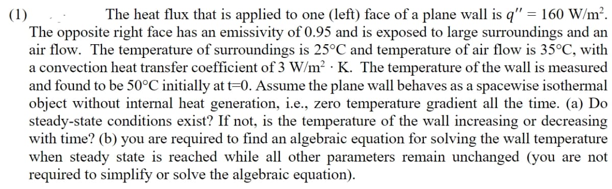 The heat flux that is applied to one (left) face of a plane wall is q" = 160 W/m?.
(1)
The opposite right face has an emissivity of 0.95 and is exposed to large surroundings and an
air flow. The temperature of surroundings is 25°C and temperature of air flow is 35°C, with
a convection heat transfer coefficient of 3 W/m² · K. The temperature of the wall is measured
and found to be 50°C initially at t=0. Assume the plane wall behaves as a spacewise isothermal
object without internal heat generation, i.e., zero temperature gradient all the time. (a) Do
steady-state conditions exist? If not, is the temperature of the wall increasing or decreasing
with time? (b) you are required to find an algebraic equation for solving the wall temperature
when steady state is reached while all other parameters remain unchanged (you are not
required to simplify or solve the algebraic equation).
