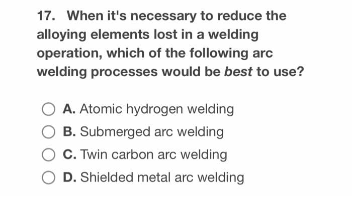 17. When it's necessary to reduce the
alloying elements lost in a welding
operation, which of the following arc
welding processes would be best to use?
A. Atomic hydrogen welding
B. Submerged arc welding
C. Twin carbon arc welding
D. Shielded metal arc welding

