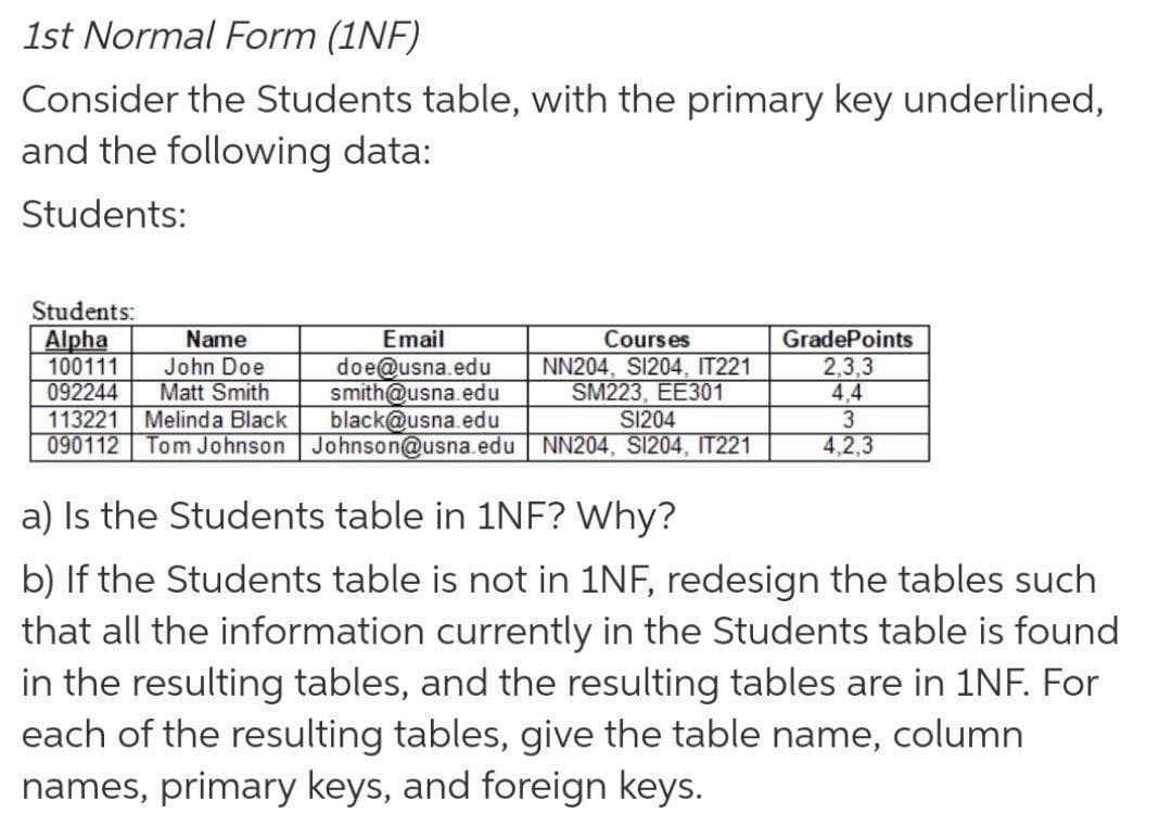 1st Normal Form (1NF)
Consider the Students table, with the primary key underlined,
and the following data:
Students:
Students:
GradePoints
2,3,3
4.4
Email
Alpha
100111
092244
113221
090112
Name
Courses
doe@usna.edu
smith@usna.edu
black@usna.edu
Tom Johnson Johnson@usna.edu NN204, S1204, IT221
John Doe
Matt Smith
NN204, S1204, IT221
SM223, EEЗ01
Melinda Black
S1204
3
4,2,3
a) Is the Students table in 1NF? Why?
b) If the Students table is not in 1NF, redesign the tables such
that all the information currently in the Students table is found
in the resulting tables, and the resulting tables are in 1NF. For
each of the resulting tables, give the table name, column
names, primary keys, and foreign keys.
