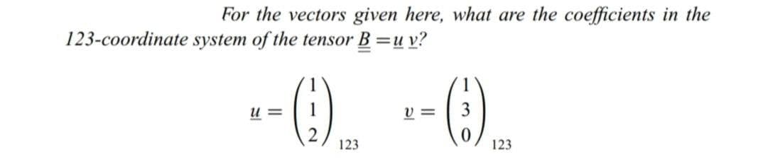 For the vectors given here, what are the coefficients in the
123-coordinate system of the tensor B =u v?
--(), --().
u =
v =
123
123
