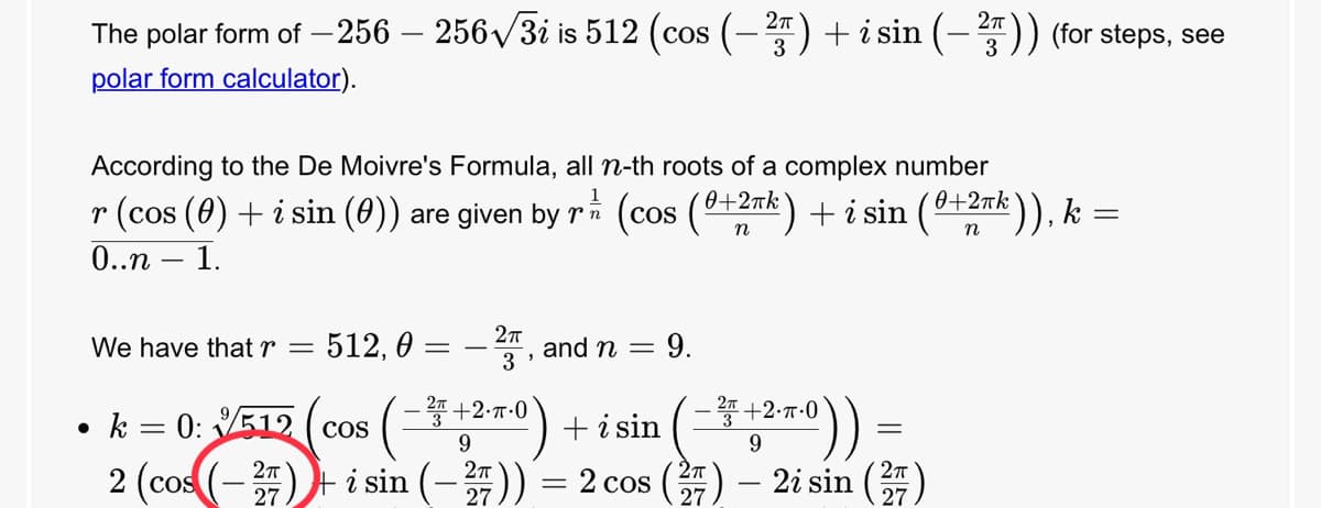 The polar form of –256 – 256/3i is 512 (cos (-) + i sin (-)) (for steps, see
polar form calculator).
According to the De Moivre's Formula, all n-th roots of a complex number
r (cos (0) + i sin (0))
0..n – 1.
zk), k =
are given by ri (cos (0+2rk) + i sin (0+2nk
n
We have that r =
512, 0 :
and n =
3
9.
k = 0: 512 ( cos
+ i sin
- +2-7-0
9.
9.
2 (cos (-) i sin (-)) = 2 cos () – 2i sin ()
