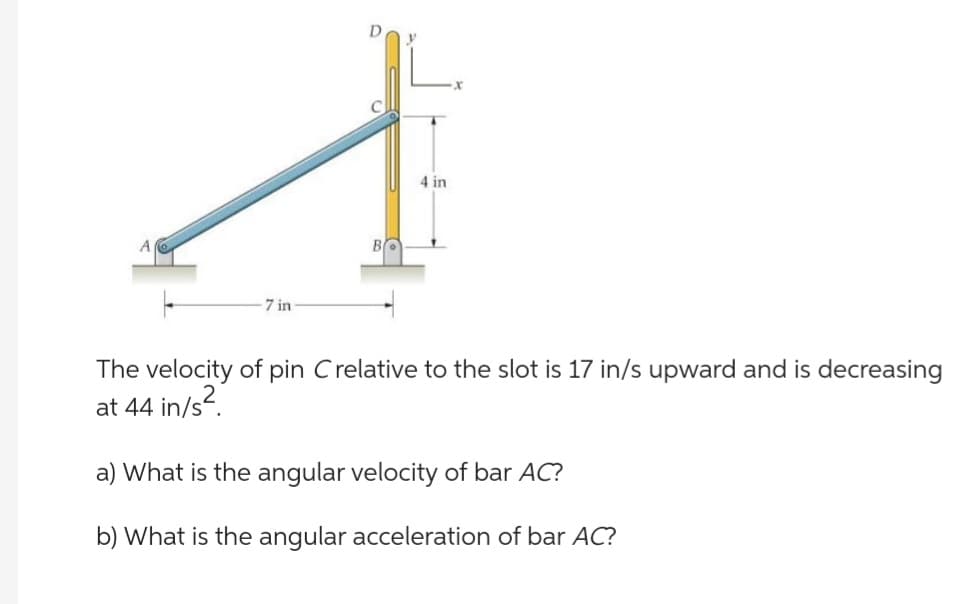 7 in
BO
4 in
The velocity of pin C relative to the slot is 17 in/s upward and is decreasing
at 44 in/s².
a) What is the angular velocity of bar AC?
b) What is the angular acceleration of bar AC?