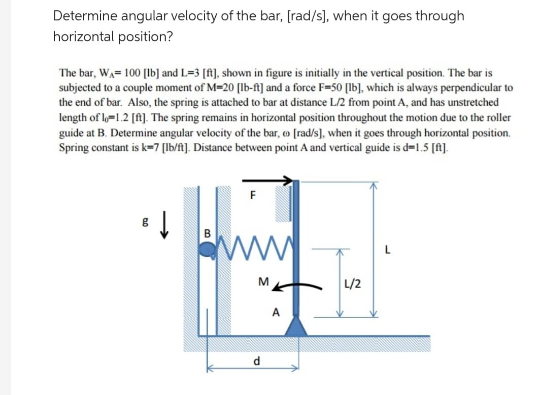 Determine angular velocity of the bar, [rad/s], when it goes through
horizontal position?
The bar, WA= 100 [lb] and L=3 [ft], shown in figure is initially in the vertical position. The bar is
subjected to a couple moment of M=20 [lb-ft] and a force F=50 [lb], which is always perpendicular to
the end of bar. Also, the spring is attached to bar at distance L/2 from point A, and has unstretched
length of lo=1.2 [ft]. The spring remains in horizontal position throughout the motion due to the roller
guide at B. Determine angular velocity of the bar, o [rad/s], when it goes through horizontal position.
Spring constant is k=7 [lb/ft]. Distance between point A and vertical guide is d=1.5 [ft].
F
g
B
thing
M
A
d
≈