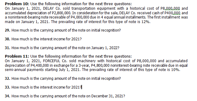 Problem 10: Use the following information for the next three questions:
On January 1, 2021, DELAY Co. sold transportation equipment with a historical cost of P8,000.000 and
accumulated depreciation of P2,800,000. In consideration for the sale, DELAY Co. received cash of P400,000 and
a noninterest-bearing note receivable of P4,000,000 due in 4 equal annual installments. The first installment was
made on January 1, 2021. The prevailing rate of interest for this type of note is 12%.
29. How much is the carying amount of the note on initial recognition?
30. How much is the interest income for 2021?
31. How much is the carrying amount of the note on January 1, 2022?
Problem 11: Use the following information for the next three questions:
On January 1, 2021, FORCEFUL Co. sold machinery with historical cost of P8,000,000 and accumulated
depreciation of P4,400,000 in exchange for a 3-year, P4,800,000 noninterest-bearing note receivable due in equal
semi-annual payments starting July 1, 2021. The prevailing rate of interest of this type of note is 10%.
32. How much is the carrying amount of the note on initial recognition?
33. How much is the interest income for 2021
34. How much is the carrying amount of the note on December 31, 2021?
