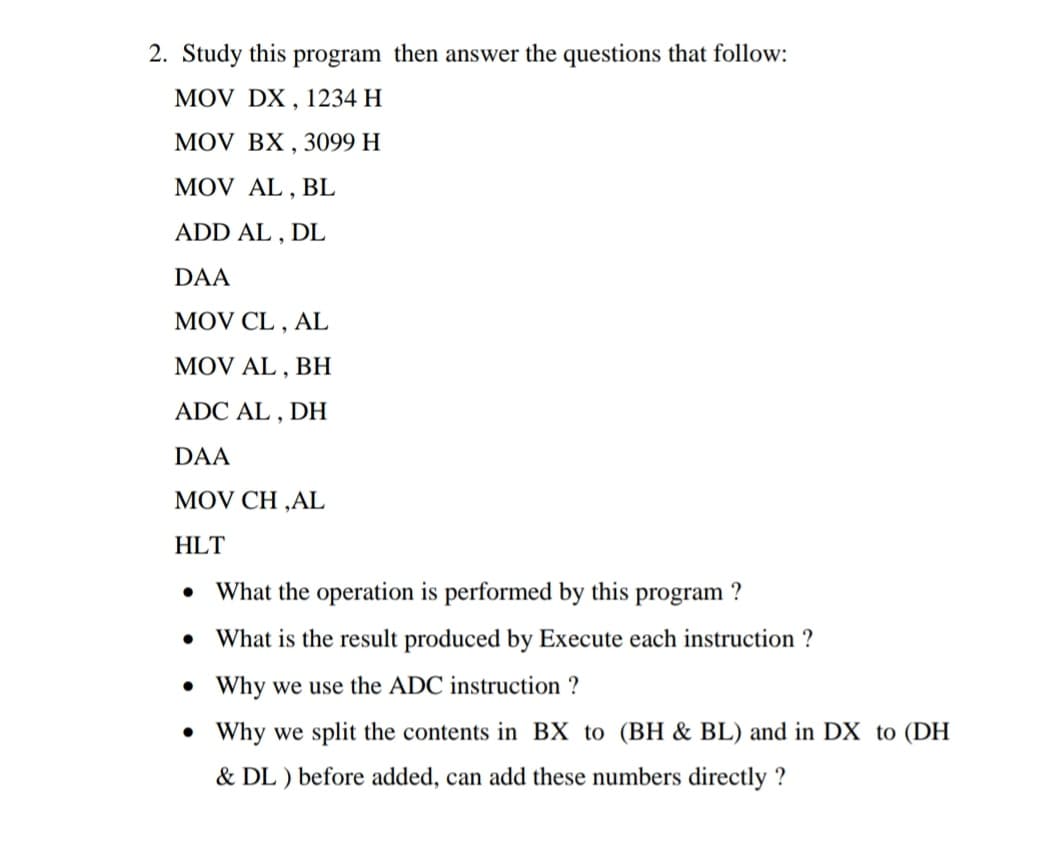 2. Study this program then answer the questions that follow:
MOV DX , 1234 H
MOV BX , 3099 H
MOV AL , BL
ADD AL , DL
DAA
MOV CL , AL
MOV AL , BH
ADC AL , DH
DAA
MOV CH ,AL
HLT
What the operation is performed by this program ?
• What is the result produced by Execute each instruction ?
• Why we use the ADC instruction ?
• Why we split the contents in BX to (BH & BL) and in DX to (DH
& DL ) before added, can add these numbers directly ?
