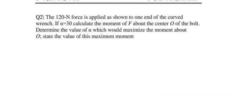 Q2| The 120-N force is applied as shown to one end of the curved
wrench. If a=30 calculate the moment of F about the center O of the bolt.
Determine the value of a which would maximize the moment about
O; state the value of this maximum moment
